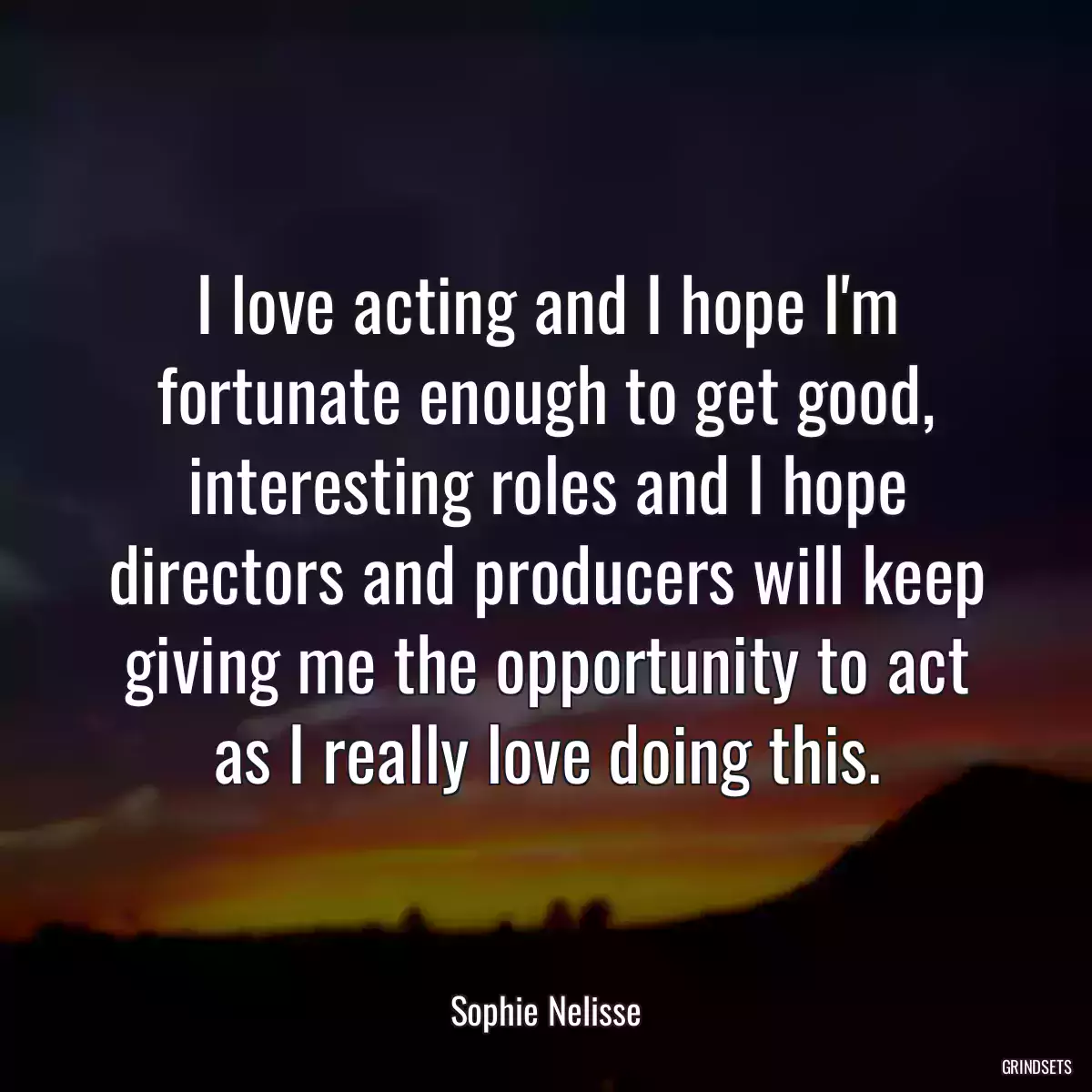 I love acting and I hope I\'m fortunate enough to get good, interesting roles and I hope directors and producers will keep giving me the opportunity to act as I really love doing this.