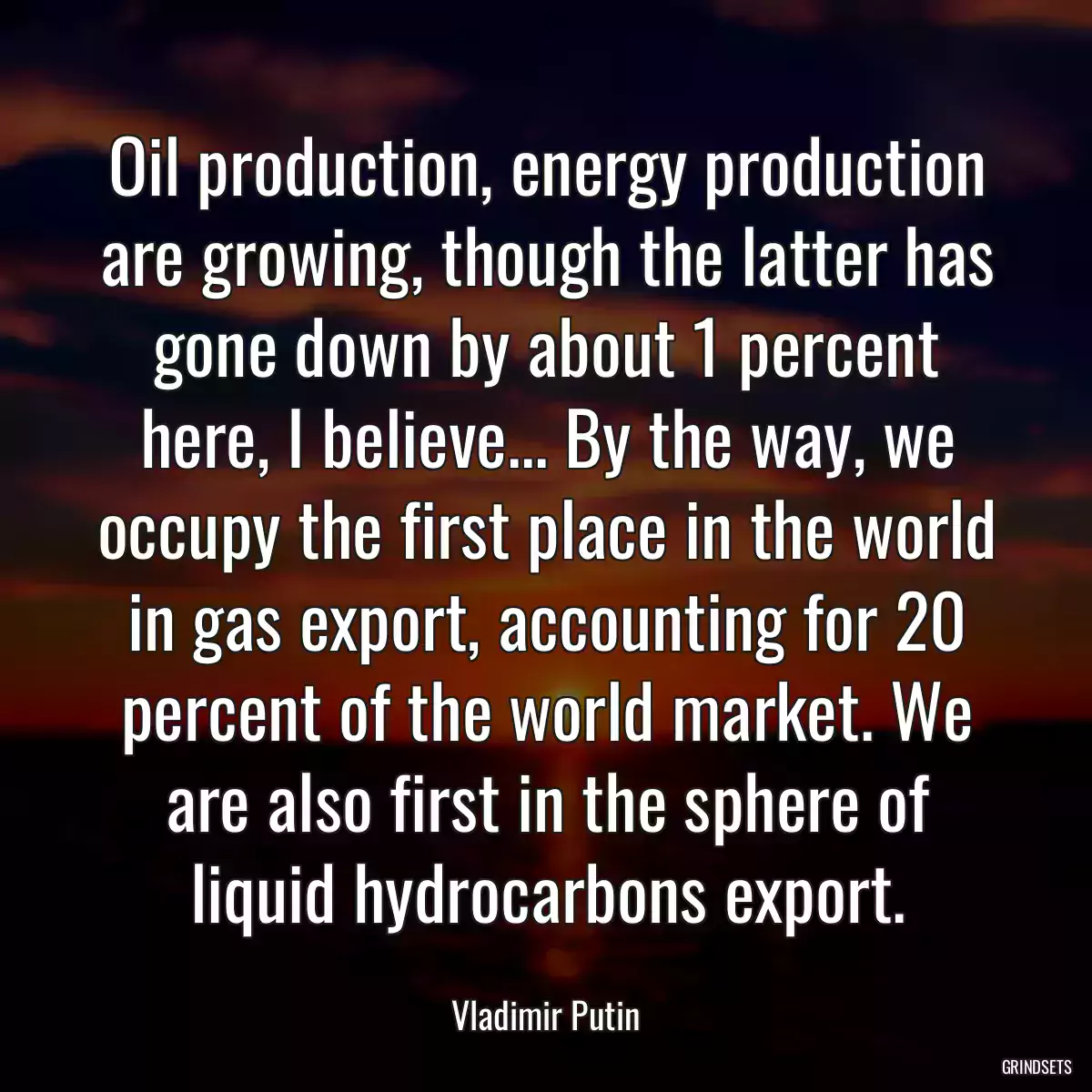 Oil production, energy production are growing, though the latter has gone down by about 1 percent here, I believe... By the way, we occupy the first place in the world in gas export, accounting for 20 percent of the world market. We are also first in the sphere of liquid hydrocarbons export.