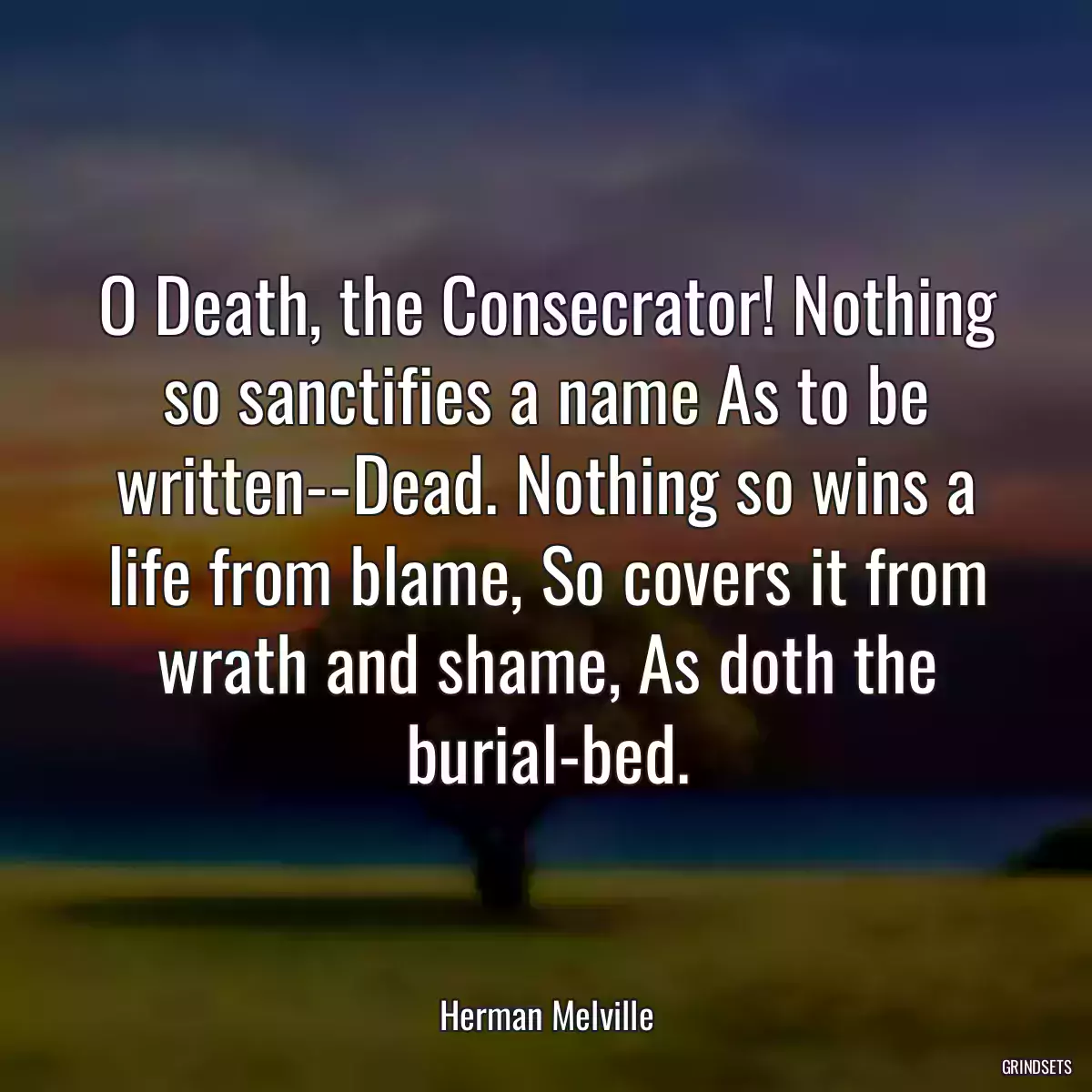 O Death, the Consecrator! Nothing so sanctifies a name As to be written--Dead. Nothing so wins a life from blame, So covers it from wrath and shame, As doth the burial-bed.