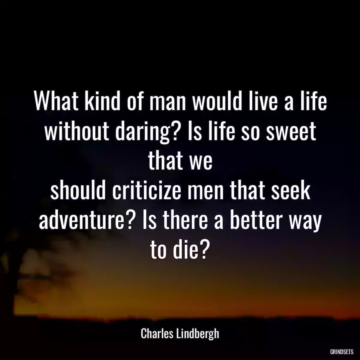 What kind of man would live a life without daring? Is life so sweet that we
should criticize men that seek adventure? Is there a better way to die?