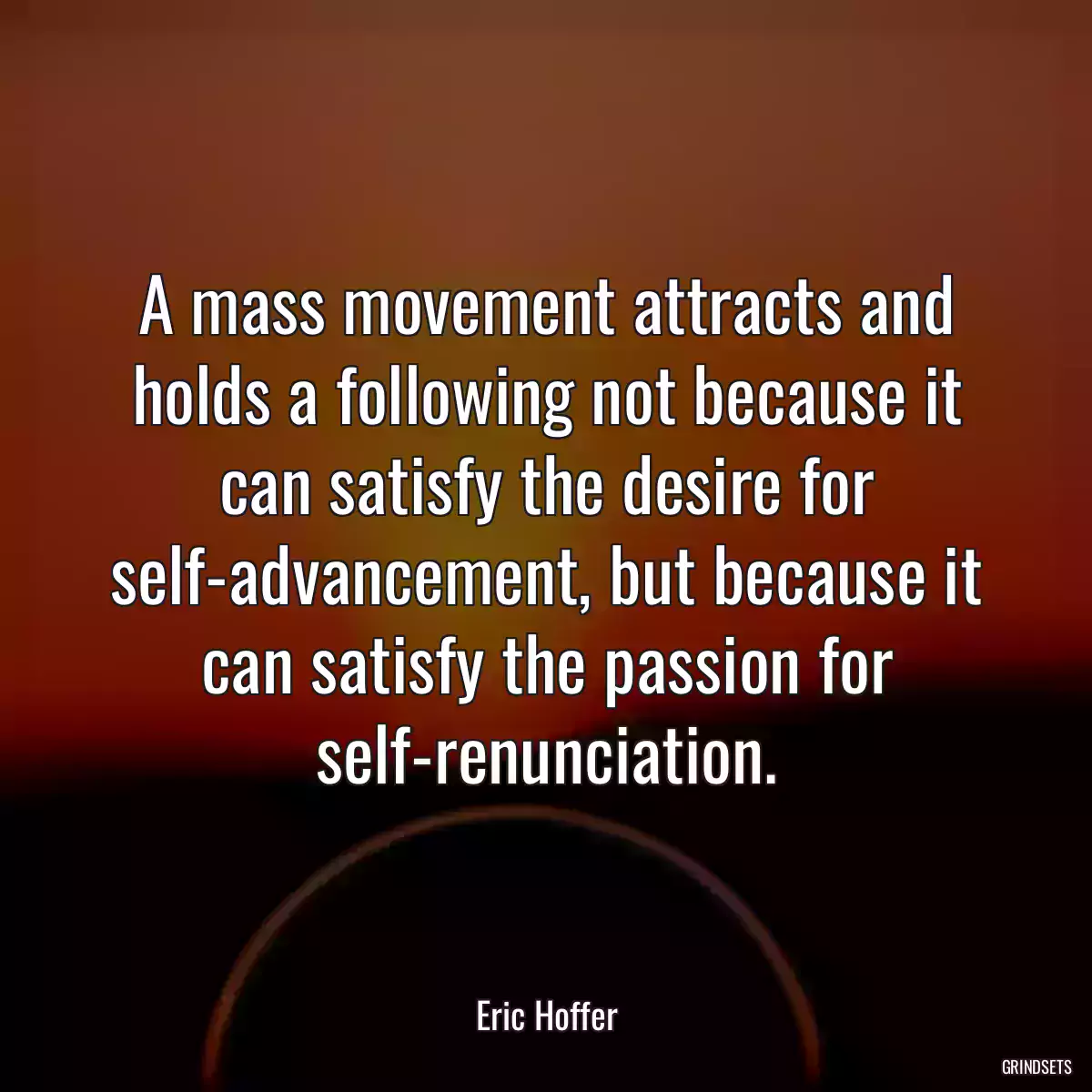 A mass movement attracts and holds a following not because it can satisfy the desire for self-advancement, but because it can satisfy the passion for self-renunciation.