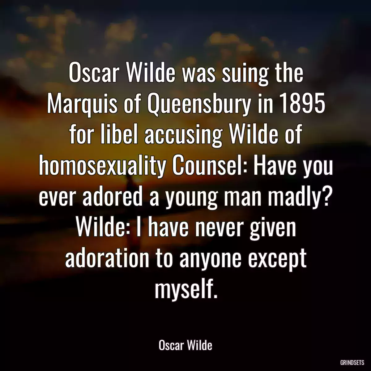 Oscar Wilde was suing the Marquis of Queensbury in 1895 for libel accusing Wilde of homosexuality Counsel: Have you ever adored a young man madly? Wilde: I have never given adoration to anyone except myself.