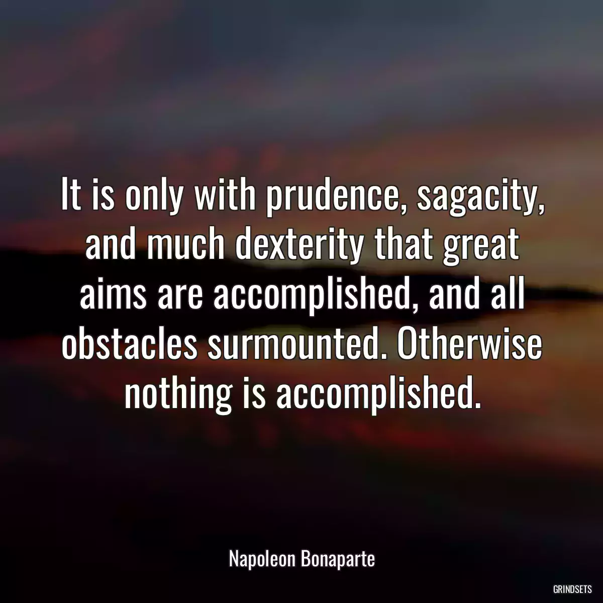 It is only with prudence, sagacity, and much dexterity that great aims are accomplished, and all obstacles surmounted. Otherwise nothing is accomplished.