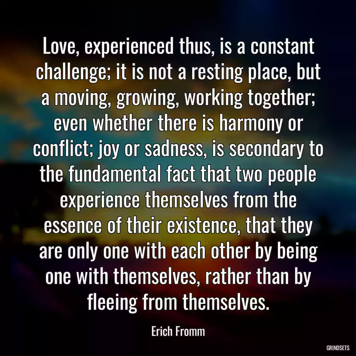 Love, experienced thus, is a constant challenge; it is not a resting place, but a moving, growing, working together; even whether there is harmony or conflict; joy or sadness, is secondary to the fundamental fact that two people experience themselves from the essence of their existence, that they are only one with each other by being one with themselves, rather than by fleeing from themselves.