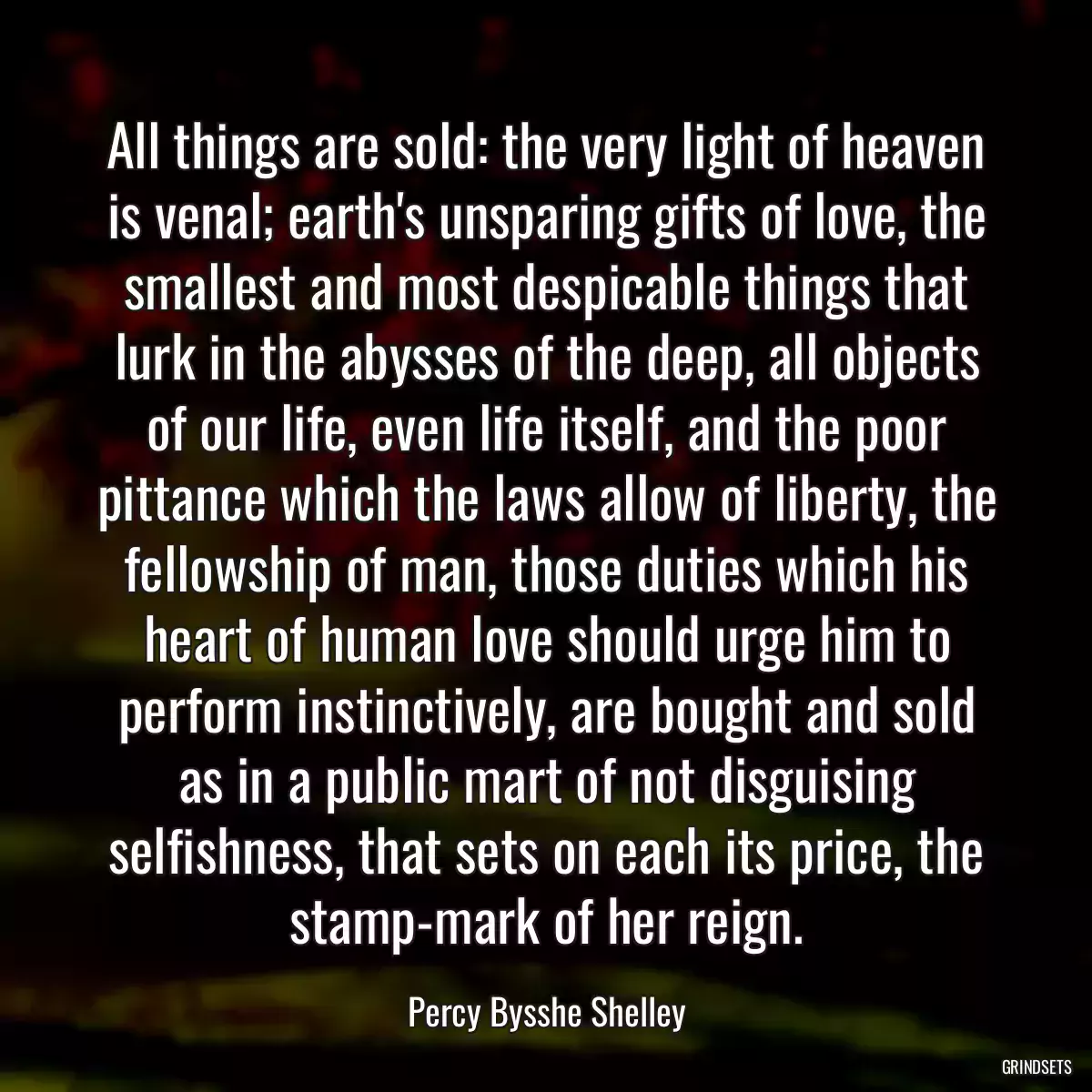 All things are sold: the very light of heaven is venal; earth\'s unsparing gifts of love, the smallest and most despicable things that lurk in the abysses of the deep, all objects of our life, even life itself, and the poor pittance which the laws allow of liberty, the fellowship of man, those duties which his heart of human love should urge him to perform instinctively, are bought and sold as in a public mart of not disguising selfishness, that sets on each its price, the stamp-mark of her reign.