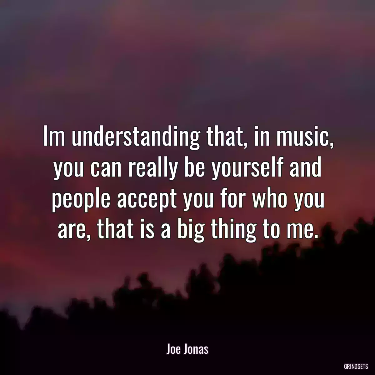 Im understanding that, in music, you can really be yourself and people accept you for who you are, that is a big thing to me.