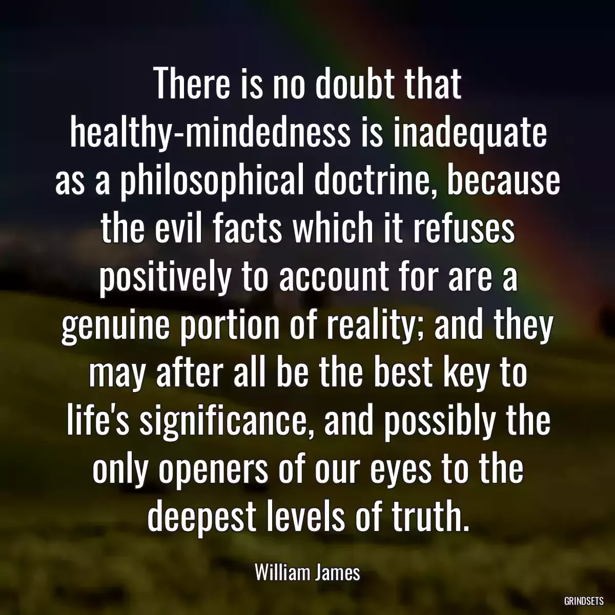 There is no doubt that healthy-mindedness is inadequate as a philosophical doctrine, because the evil facts which it refuses positively to account for are a genuine portion of reality; and they may after all be the best key to life\'s significance, and possibly the only openers of our eyes to the deepest levels of truth.