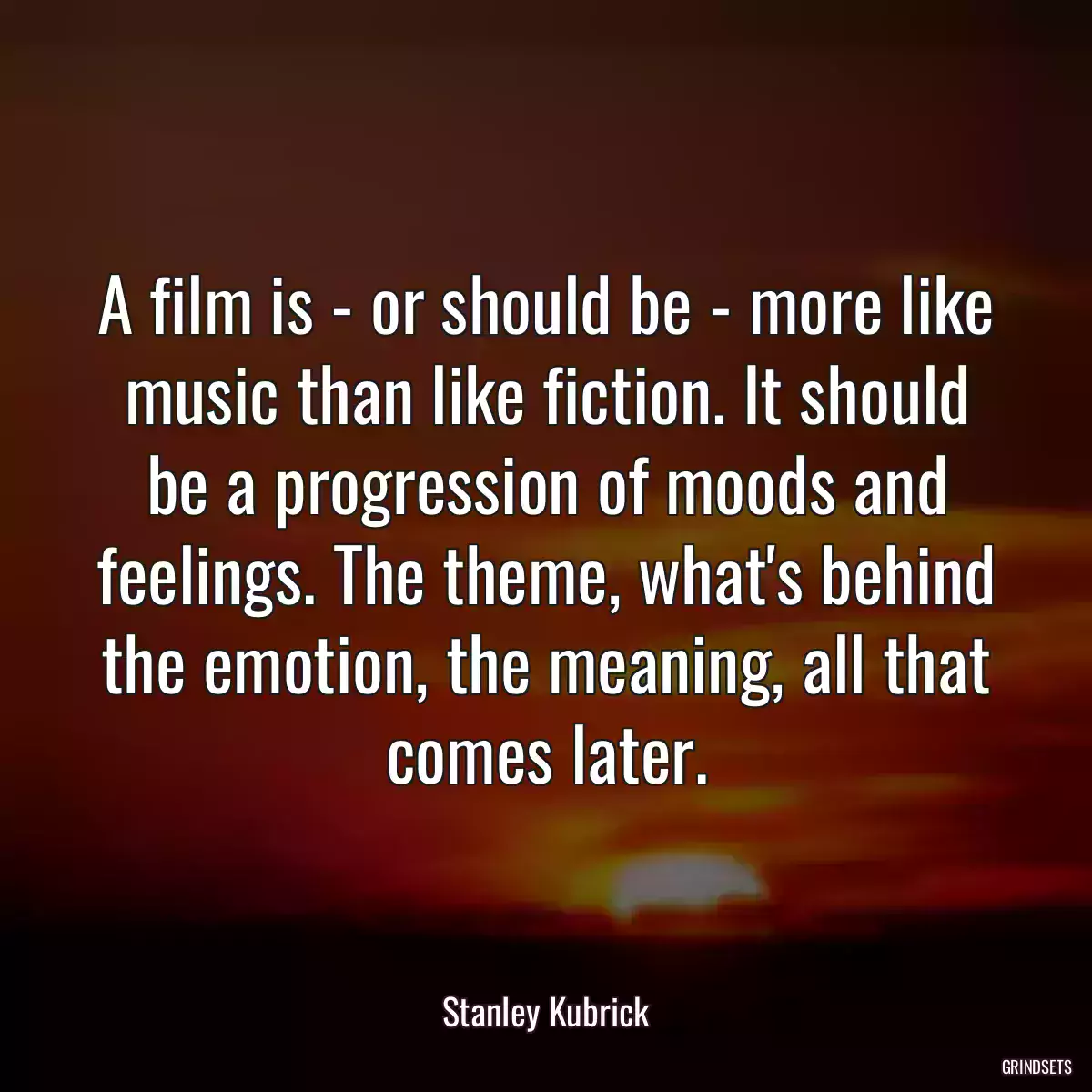 A film is - or should be - more like music than like fiction. It should be a progression of moods and feelings. The theme, what\'s behind the emotion, the meaning, all that comes later.