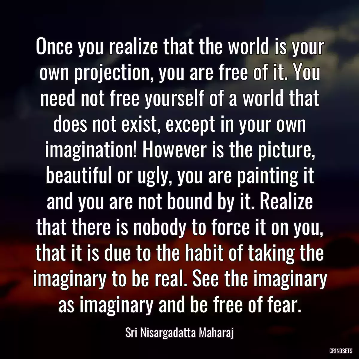 Once you realize that the world is your own projection, you are free of it. You need not free yourself of a world that does not exist, except in your own imagination! However is the picture, beautiful or ugly, you are painting it and you are not bound by it. Realize that there is nobody to force it on you, that it is due to the habit of taking the imaginary to be real. See the imaginary as imaginary and be free of fear.