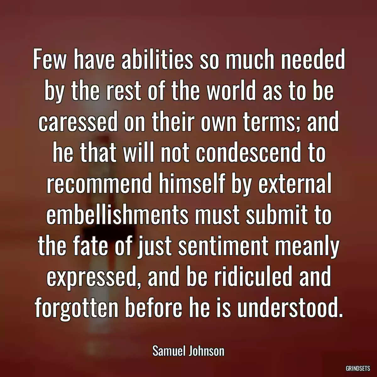 Few have abilities so much needed by the rest of the world as to be caressed on their own terms; and he that will not condescend to recommend himself by external embellishments must submit to the fate of just sentiment meanly expressed, and be ridiculed and forgotten before he is understood.