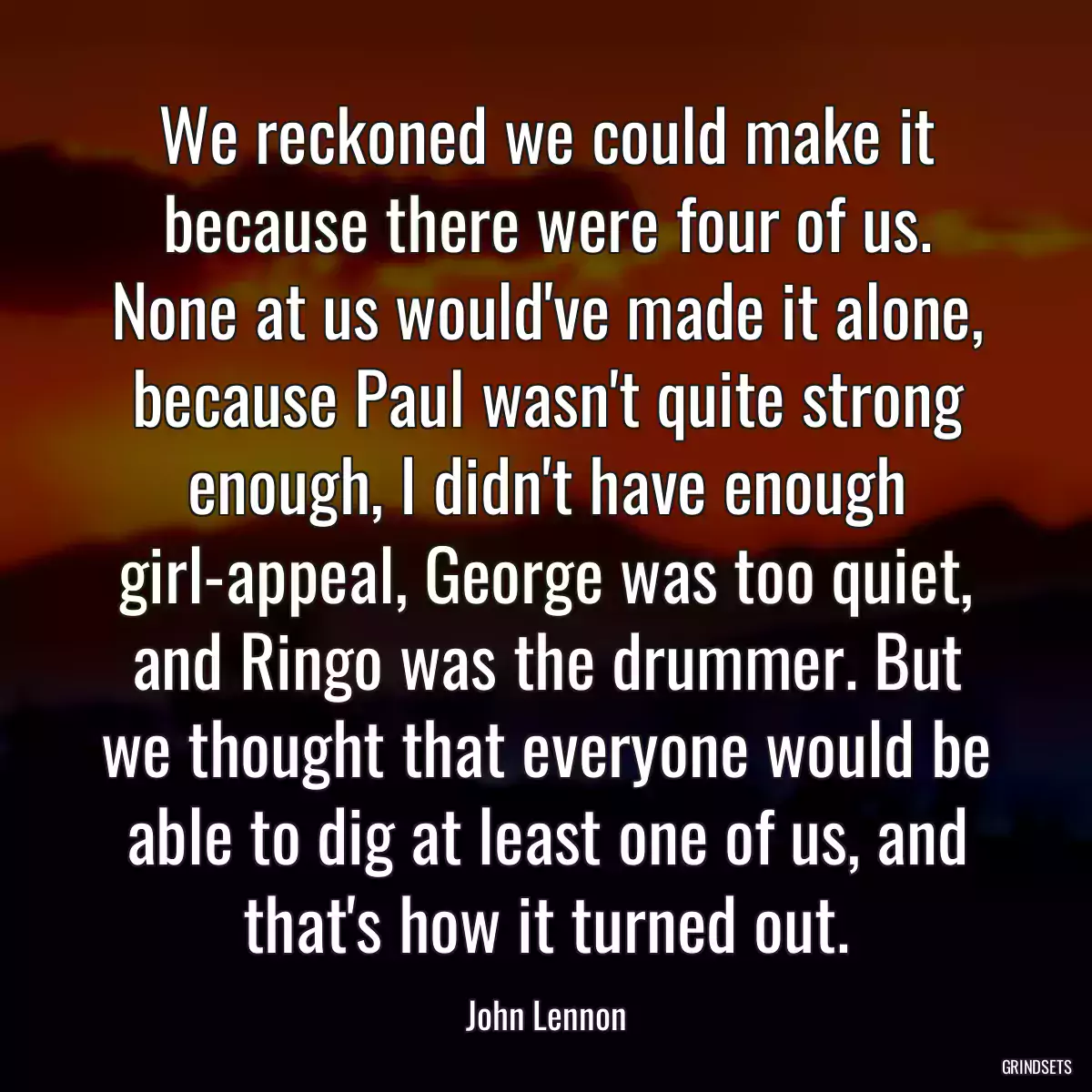 We reckoned we could make it because there were four of us. None at us would\'ve made it alone, because Paul wasn\'t quite strong enough, I didn\'t have enough girl-appeal, George was too quiet, and Ringo was the drummer. But we thought that everyone would be able to dig at least one of us, and that\'s how it turned out.