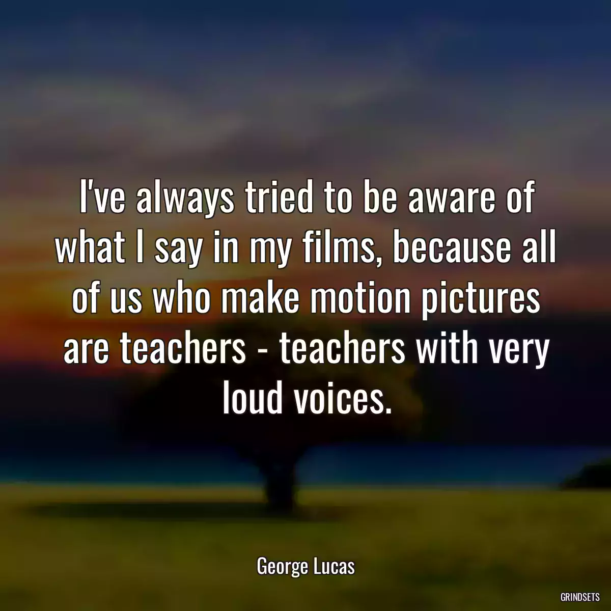 I\'ve always tried to be aware of what I say in my films, because all of us who make motion pictures are teachers - teachers with very loud voices.