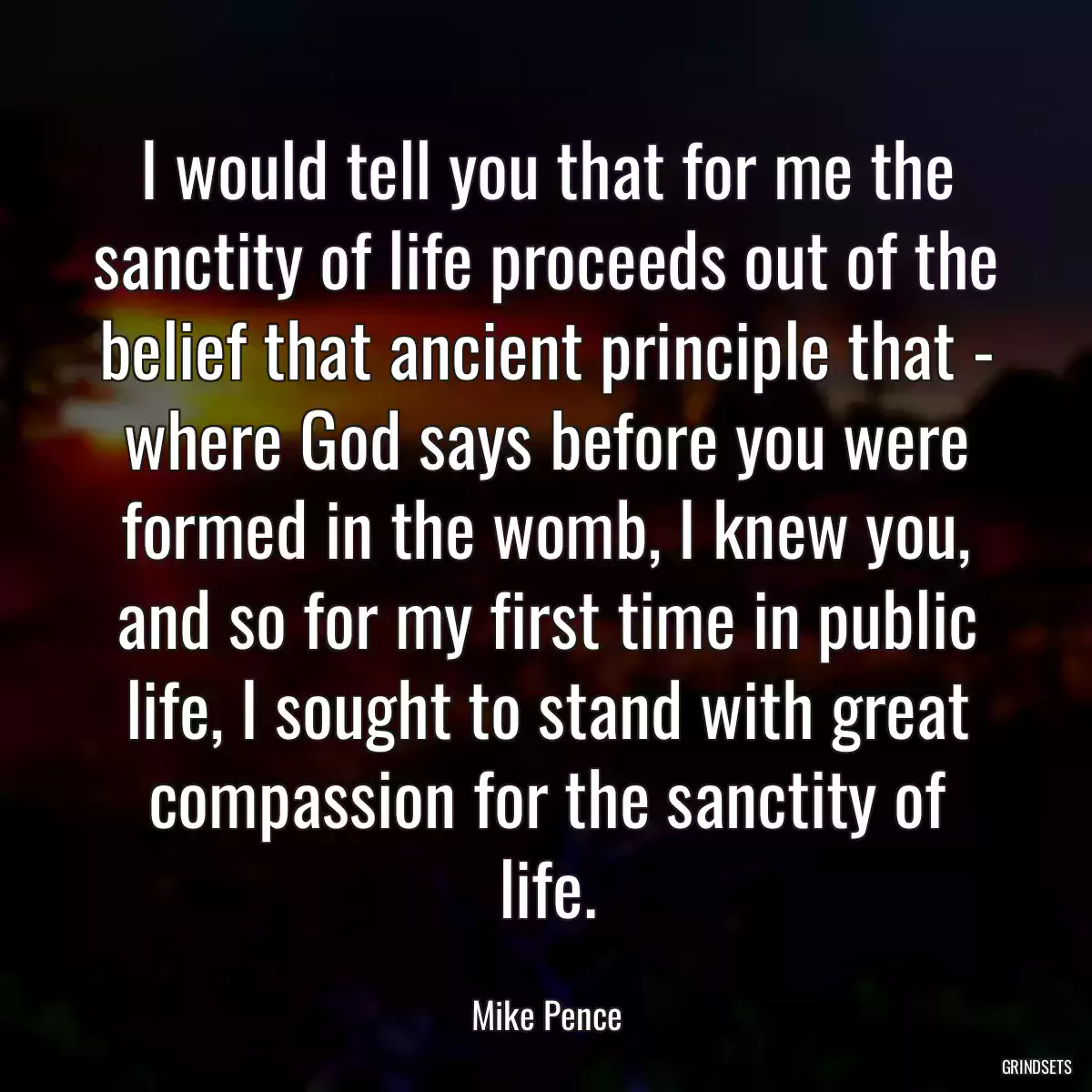 I would tell you that for me the sanctity of life proceeds out of the belief that ancient principle that - where God says before you were formed in the womb, I knew you, and so for my first time in public life, I sought to stand with great compassion for the sanctity of life.