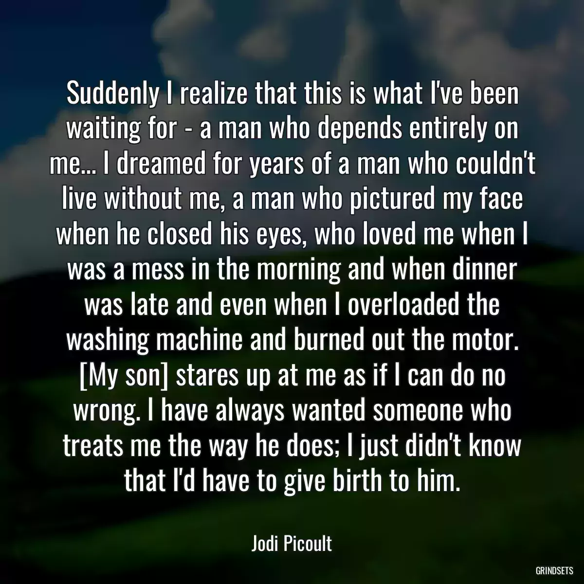 Suddenly I realize that this is what I\'ve been waiting for - a man who depends entirely on me... I dreamed for years of a man who couldn\'t live without me, a man who pictured my face when he closed his eyes, who loved me when I was a mess in the morning and when dinner was late and even when I overloaded the washing machine and burned out the motor. [My son] stares up at me as if I can do no wrong. I have always wanted someone who treats me the way he does; I just didn\'t know that I\'d have to give birth to him.