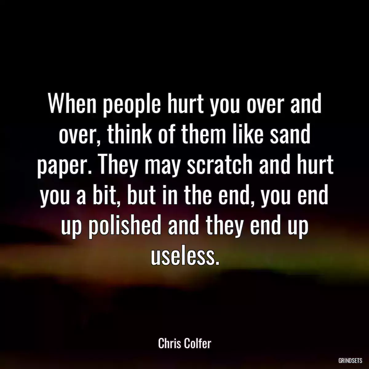 When people hurt you over and over, think of them like sand paper. They may scratch and hurt you a bit, but in the end, you end up polished and they end up useless.