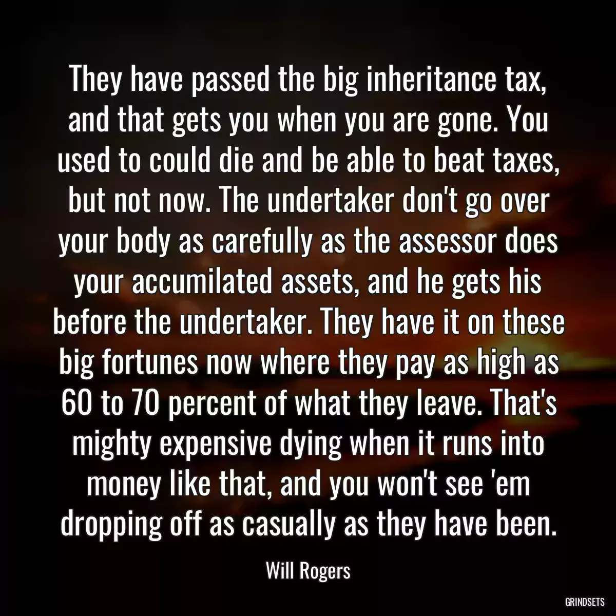 They have passed the big inheritance tax, and that gets you when you are gone. You used to could die and be able to beat taxes, but not now. The undertaker don\'t go over your body as carefully as the assessor does your accumilated assets, and he gets his before the undertaker. They have it on these big fortunes now where they pay as high as 60 to 70 percent of what they leave. That\'s mighty expensive dying when it runs into money like that, and you won\'t see \'em dropping off as casually as they have been.