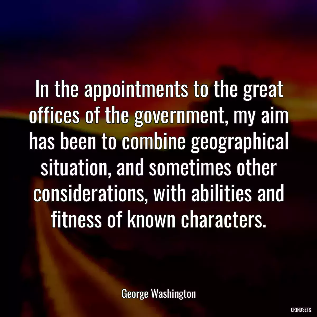 In the appointments to the great offices of the government, my aim has been to combine geographical situation, and sometimes other considerations, with abilities and fitness of known characters.