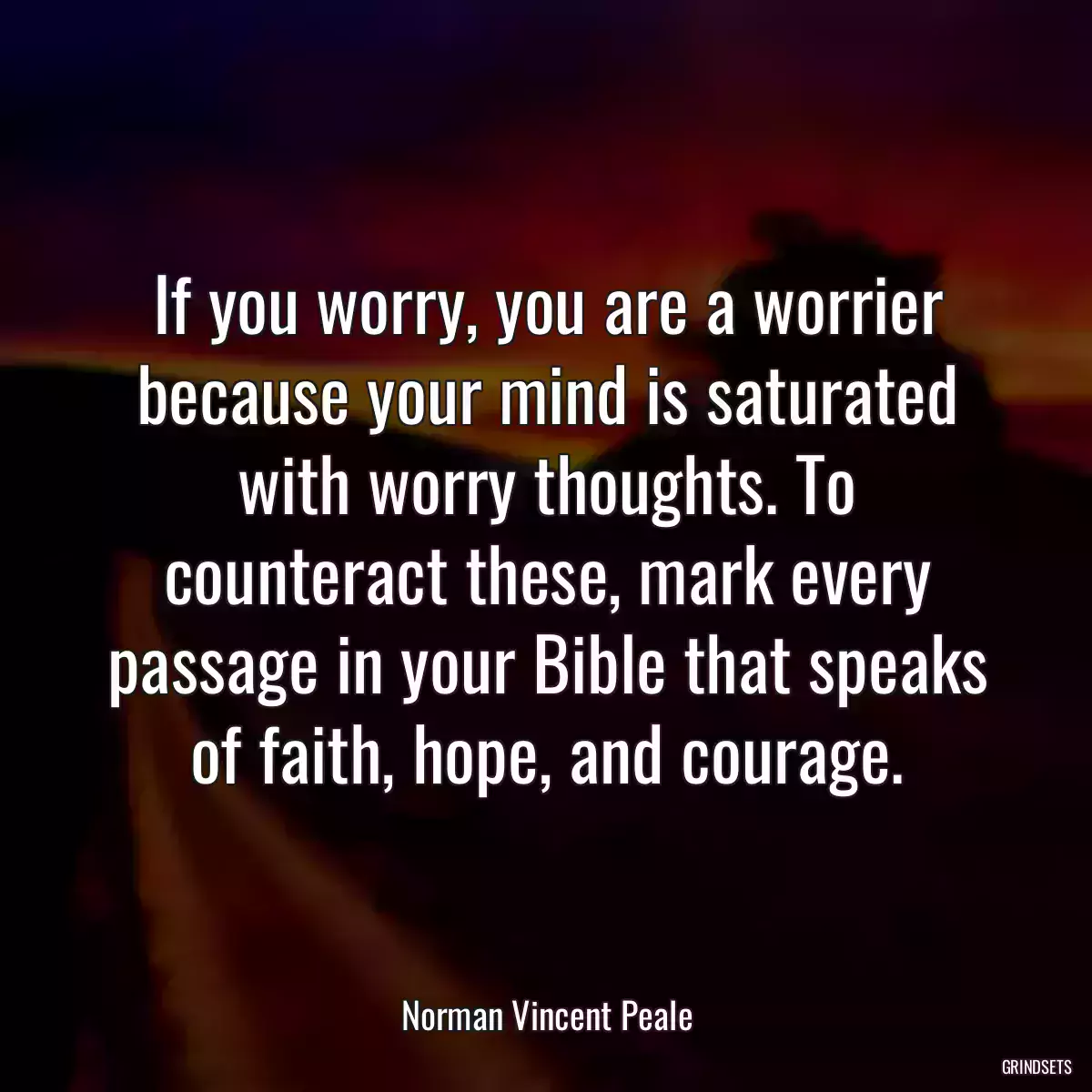 If you worry, you are a worrier because your mind is saturated with worry thoughts. To counteract these, mark every passage in your Bible that speaks of faith, hope, and courage.