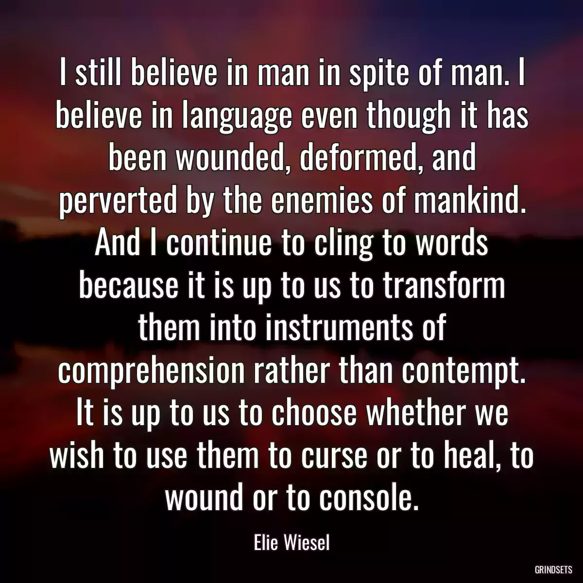 I still believe in man in spite of man. I believe in language even though it has been wounded, deformed, and perverted by the enemies of mankind. And I continue to cling to words because it is up to us to transform them into instruments of comprehension rather than contempt. It is up to us to choose whether we wish to use them to curse or to heal, to wound or to console.