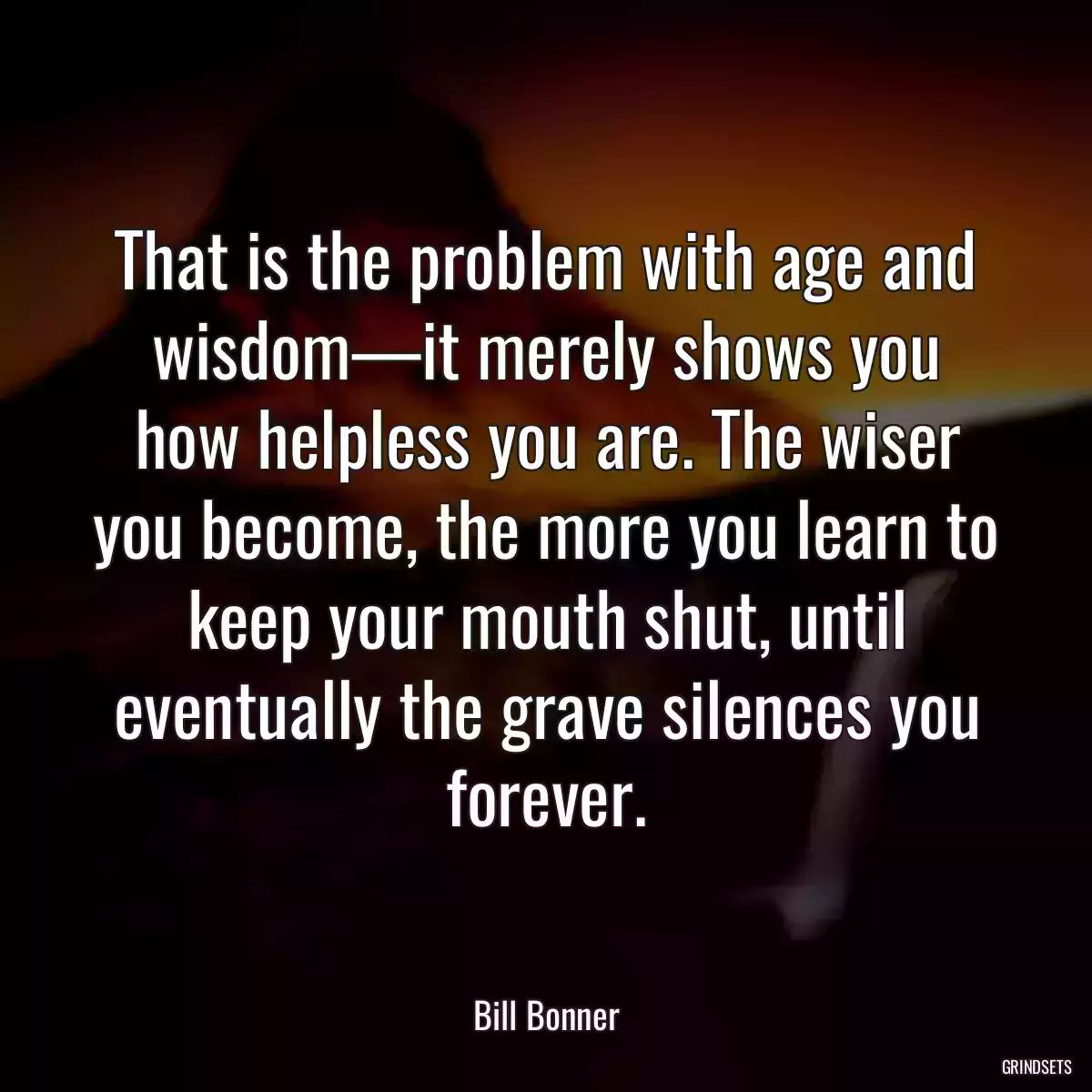 That is the problem with age and wisdom—it merely shows you how helpless you are. The wiser you become, the more you learn to keep your mouth shut, until eventually the grave silences you forever.