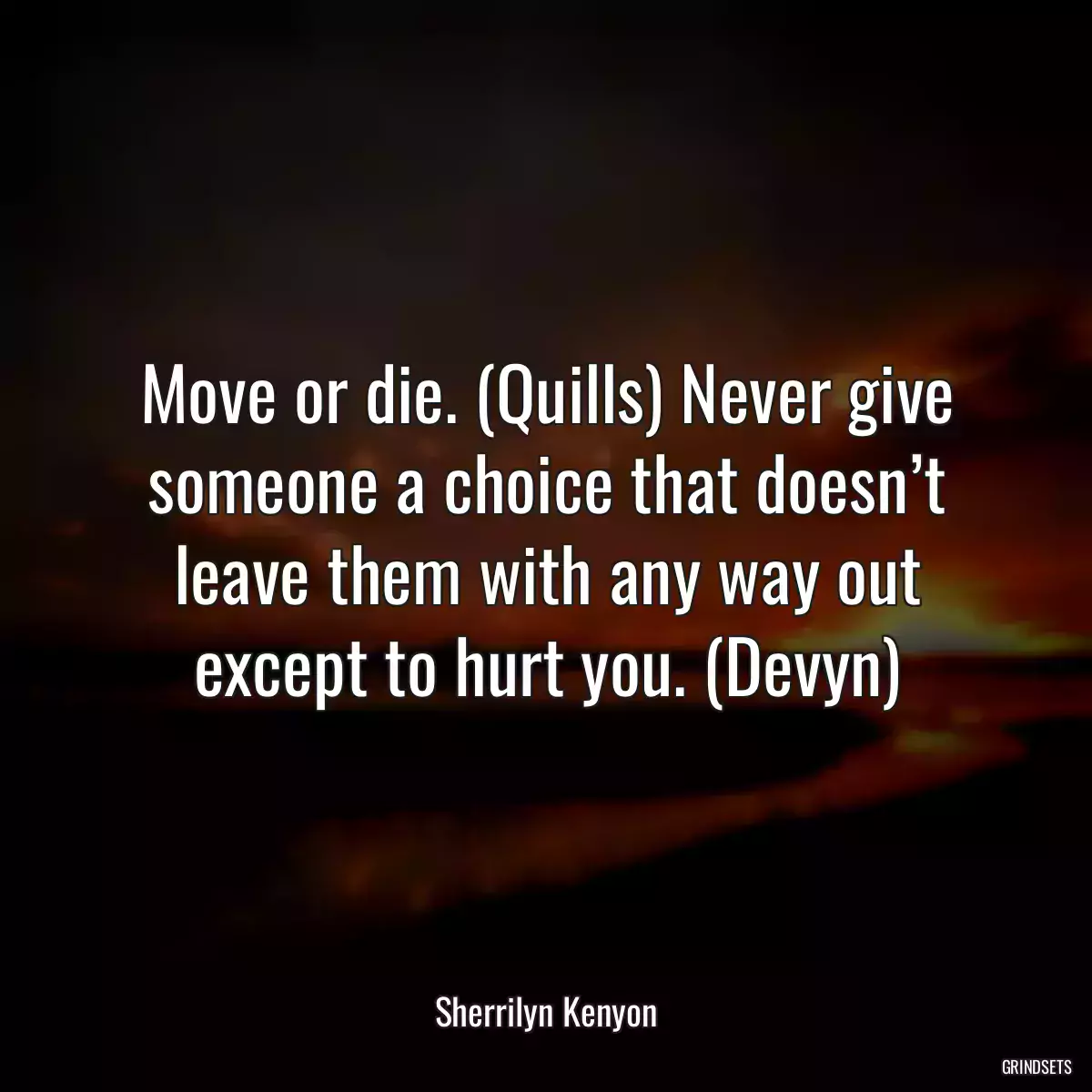 Move or die. (Quills) Never give someone a choice that doesn’t leave them with any way out except to hurt you. (Devyn)