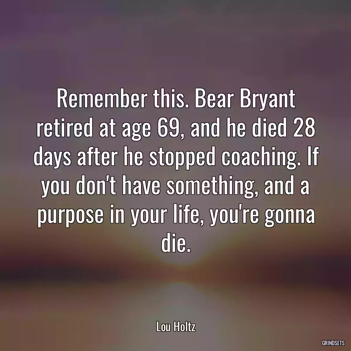 Remember this. Bear Bryant retired at age 69, and he died 28 days after he stopped coaching. If you don\'t have something, and a purpose in your life, you\'re gonna die.