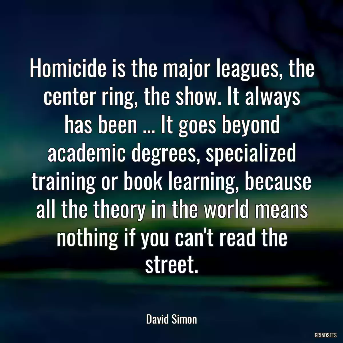 Homicide is the major leagues, the center ring, the show. It always has been ... It goes beyond academic degrees, specialized training or book learning, because all the theory in the world means nothing if you can\'t read the street.