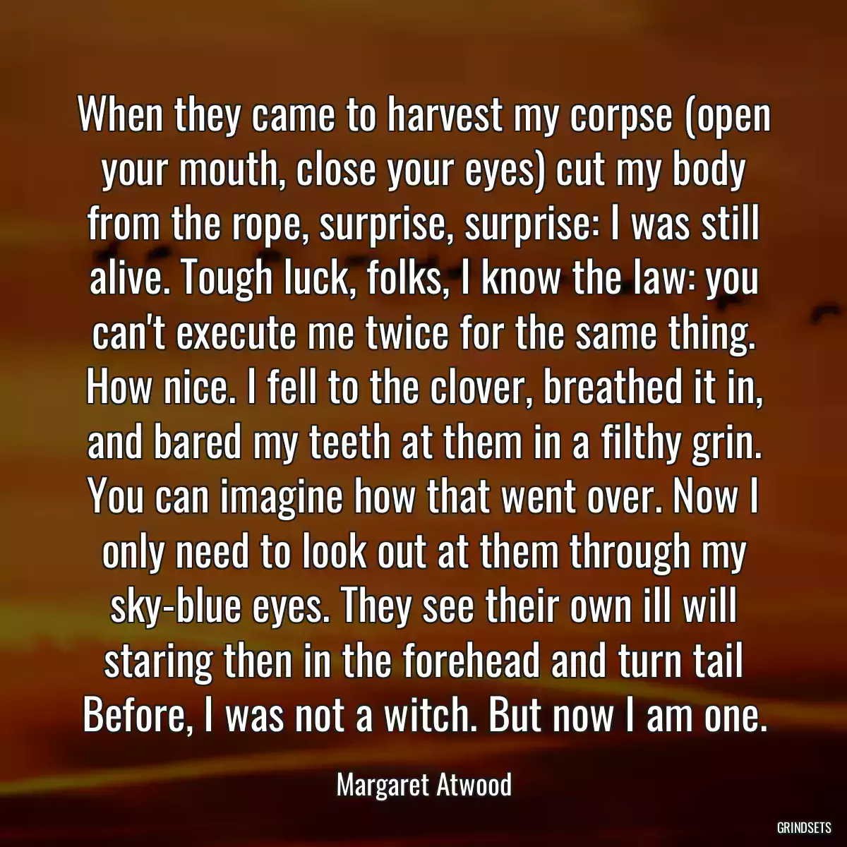 When they came to harvest my corpse (open your mouth, close your eyes) cut my body from the rope, surprise, surprise: I was still alive. Tough luck, folks, I know the law: you can\'t execute me twice for the same thing. How nice. I fell to the clover, breathed it in, and bared my teeth at them in a filthy grin. You can imagine how that went over. Now I only need to look out at them through my sky-blue eyes. They see their own ill will staring then in the forehead and turn tail Before, I was not a witch. But now I am one.