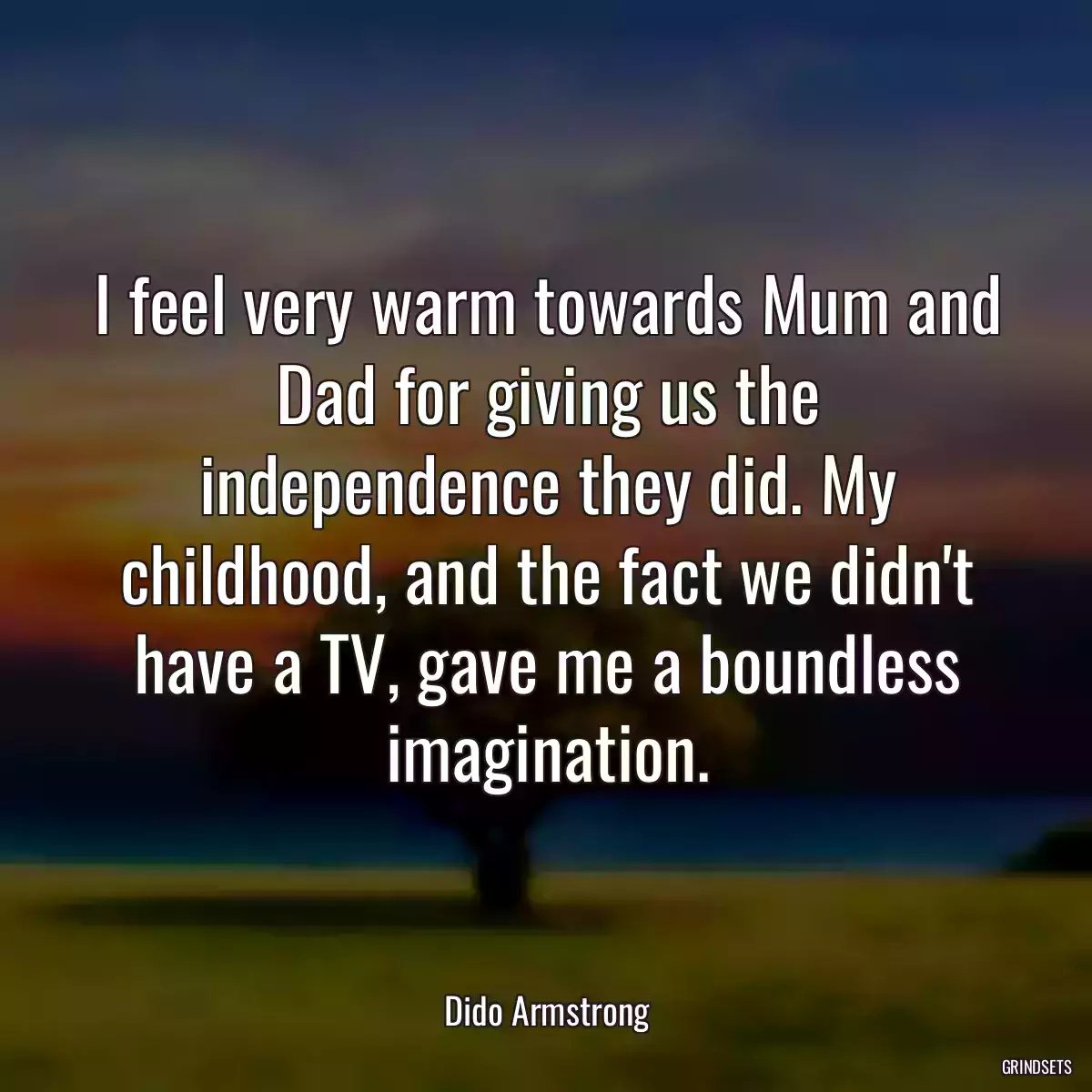 I feel very warm towards Mum and Dad for giving us the independence they did. My childhood, and the fact we didn\'t have a TV, gave me a boundless imagination.