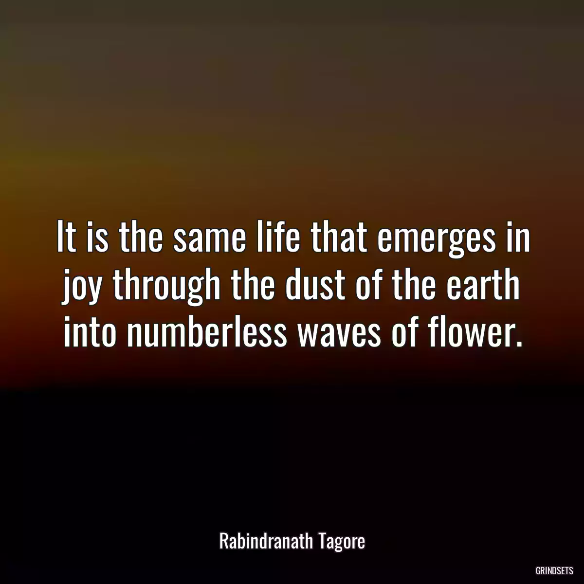 It is the same life that emerges in joy through the dust of the earth into numberless waves of flower.