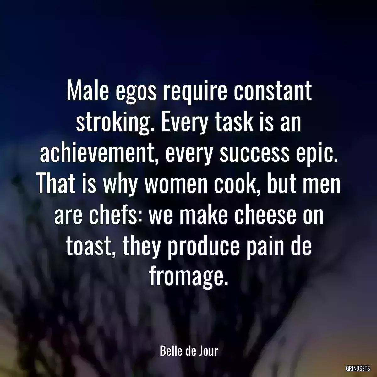 Male egos require constant stroking. Every task is an achievement, every success epic. That is why women cook, but men are chefs: we make cheese on toast, they produce pain de fromage.