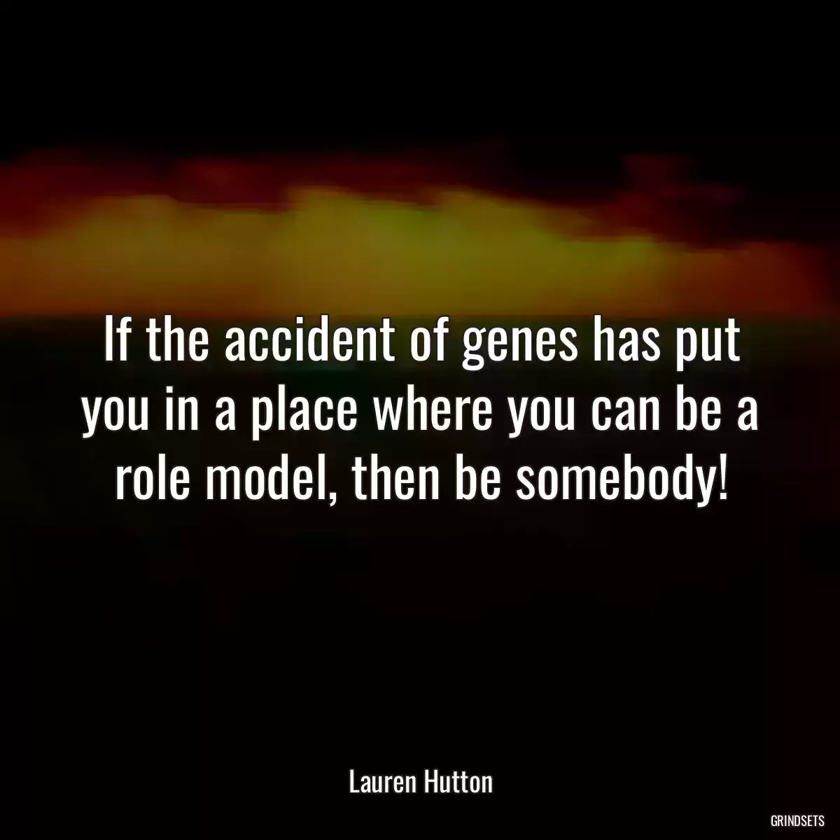 If the accident of genes has put you in a place where you can be a role model, then be somebody!