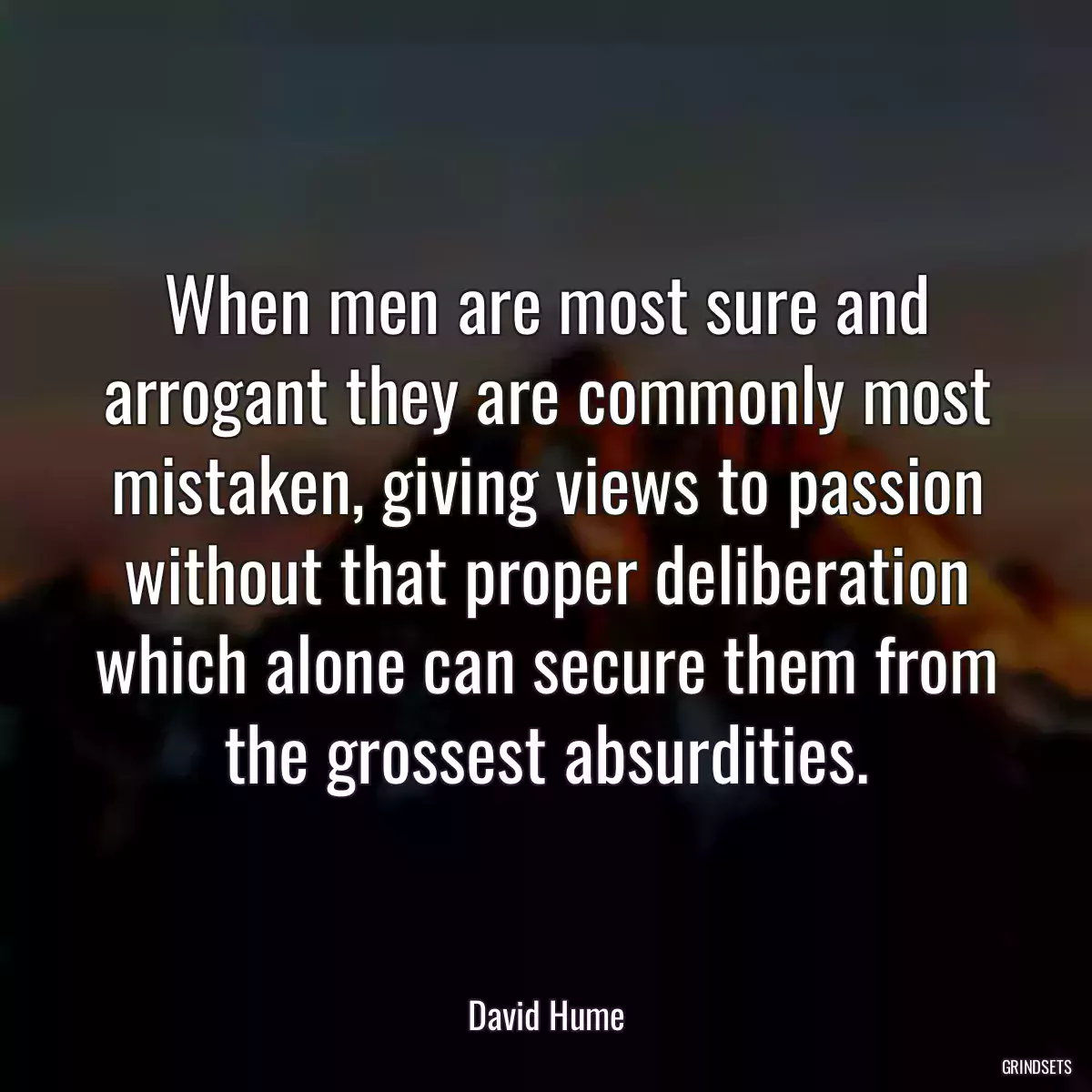 When men are most sure and arrogant they are commonly most mistaken, giving views to passion without that proper deliberation which alone can secure them from the grossest absurdities.