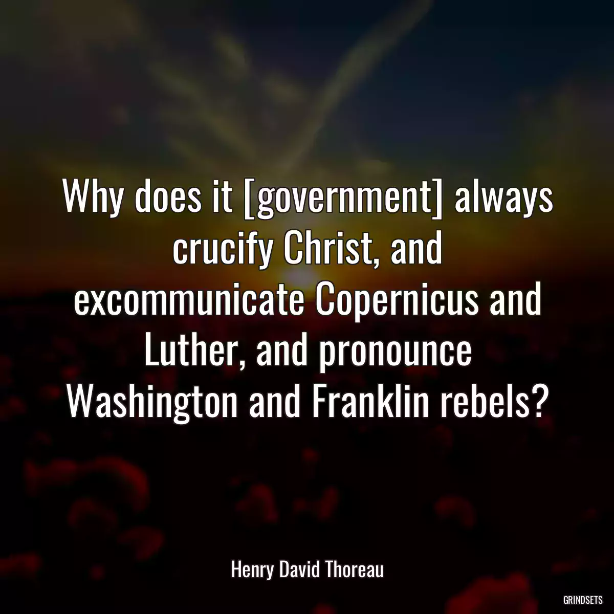 Why does it [government] always crucify Christ, and excommunicate Copernicus and Luther, and pronounce Washington and Franklin rebels?