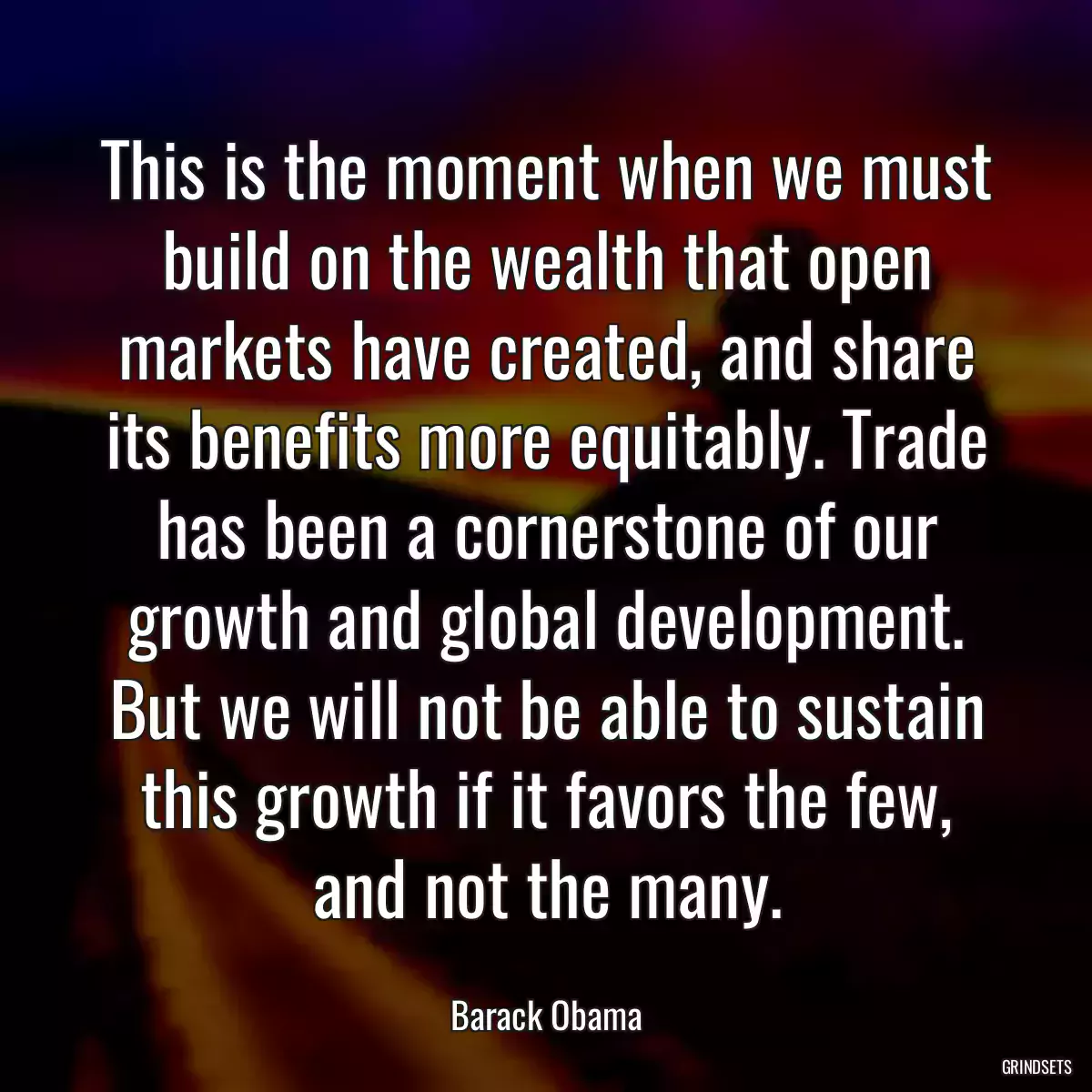 This is the moment when we must build on the wealth that open markets have created, and share its benefits more equitably. Trade has been a cornerstone of our growth and global development. But we will not be able to sustain this growth if it favors the few, and not the many.