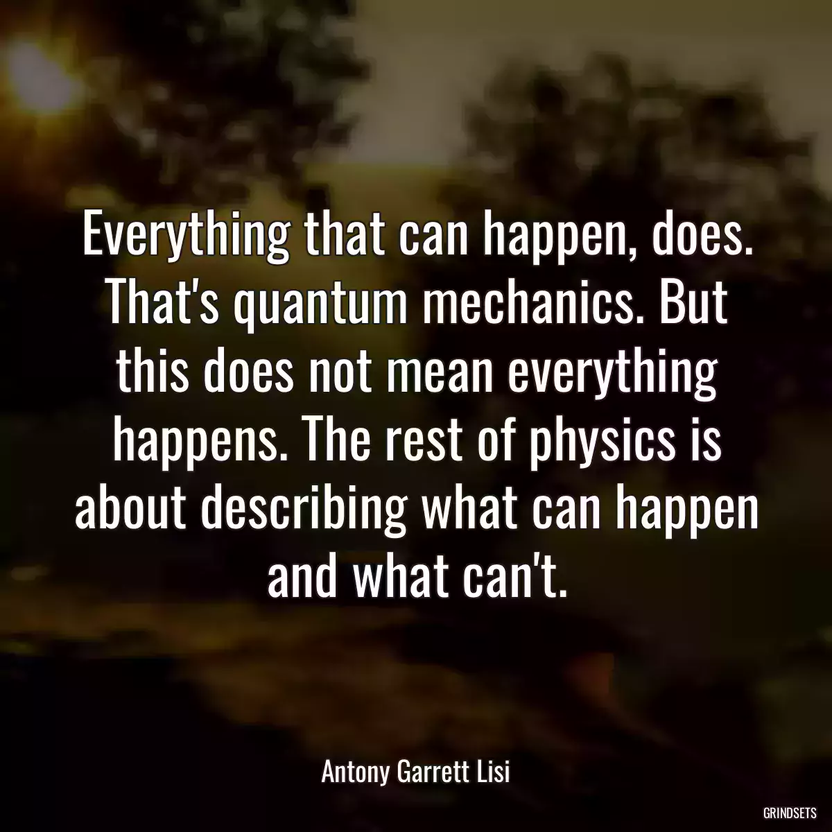 Everything that can happen, does. That\'s quantum mechanics. But this does not mean everything happens. The rest of physics is about describing what can happen and what can\'t.