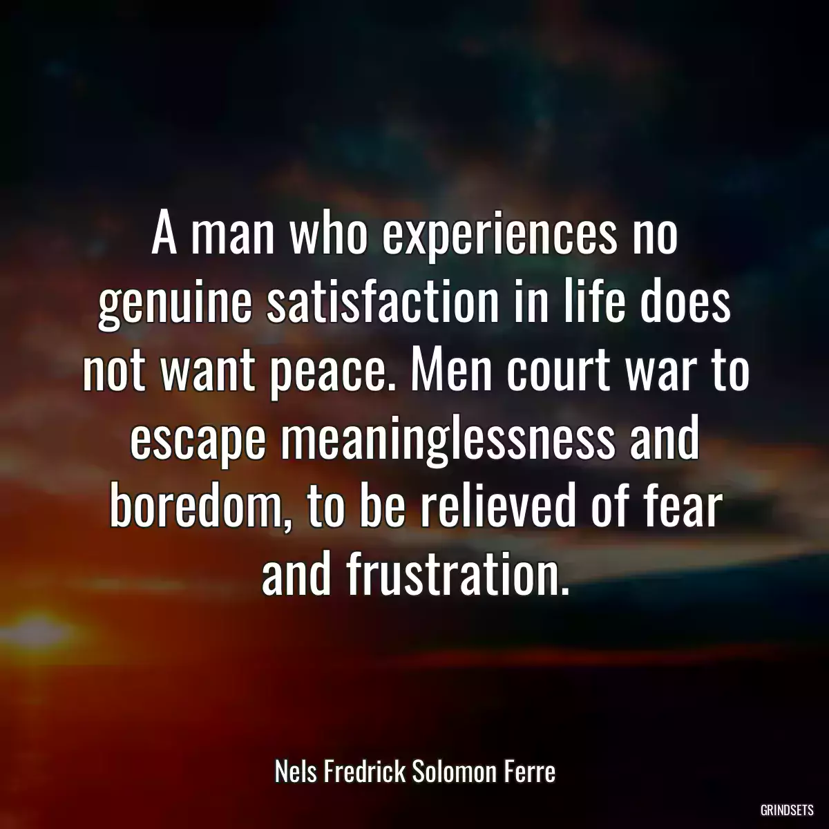 A man who experiences no genuine satisfaction in life does not want peace. Men court war to escape meaninglessness and boredom, to be relieved of fear and frustration.