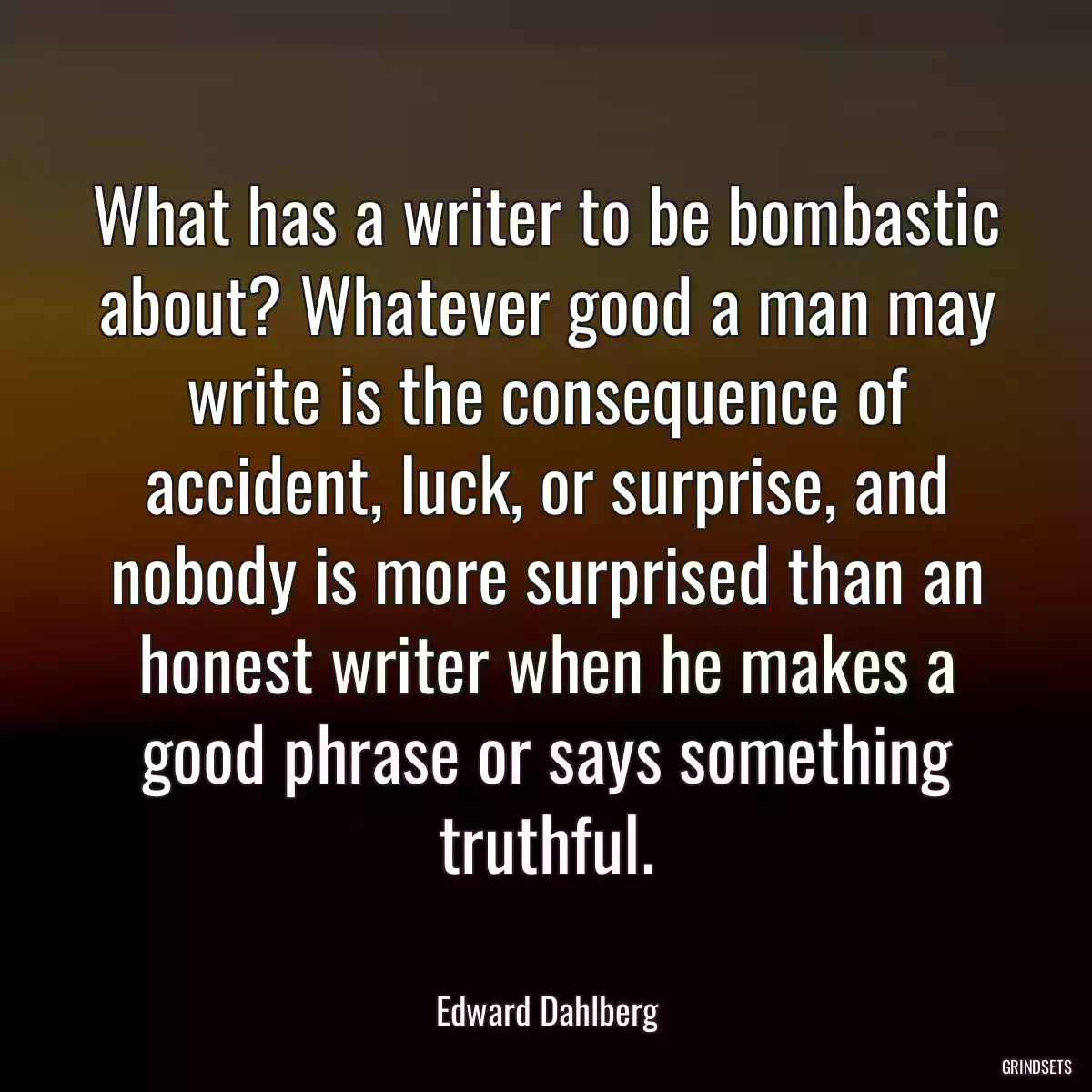 What has a writer to be bombastic about? Whatever good a man may write is the consequence of accident, luck, or surprise, and nobody is more surprised than an honest writer when he makes a good phrase or says something truthful.