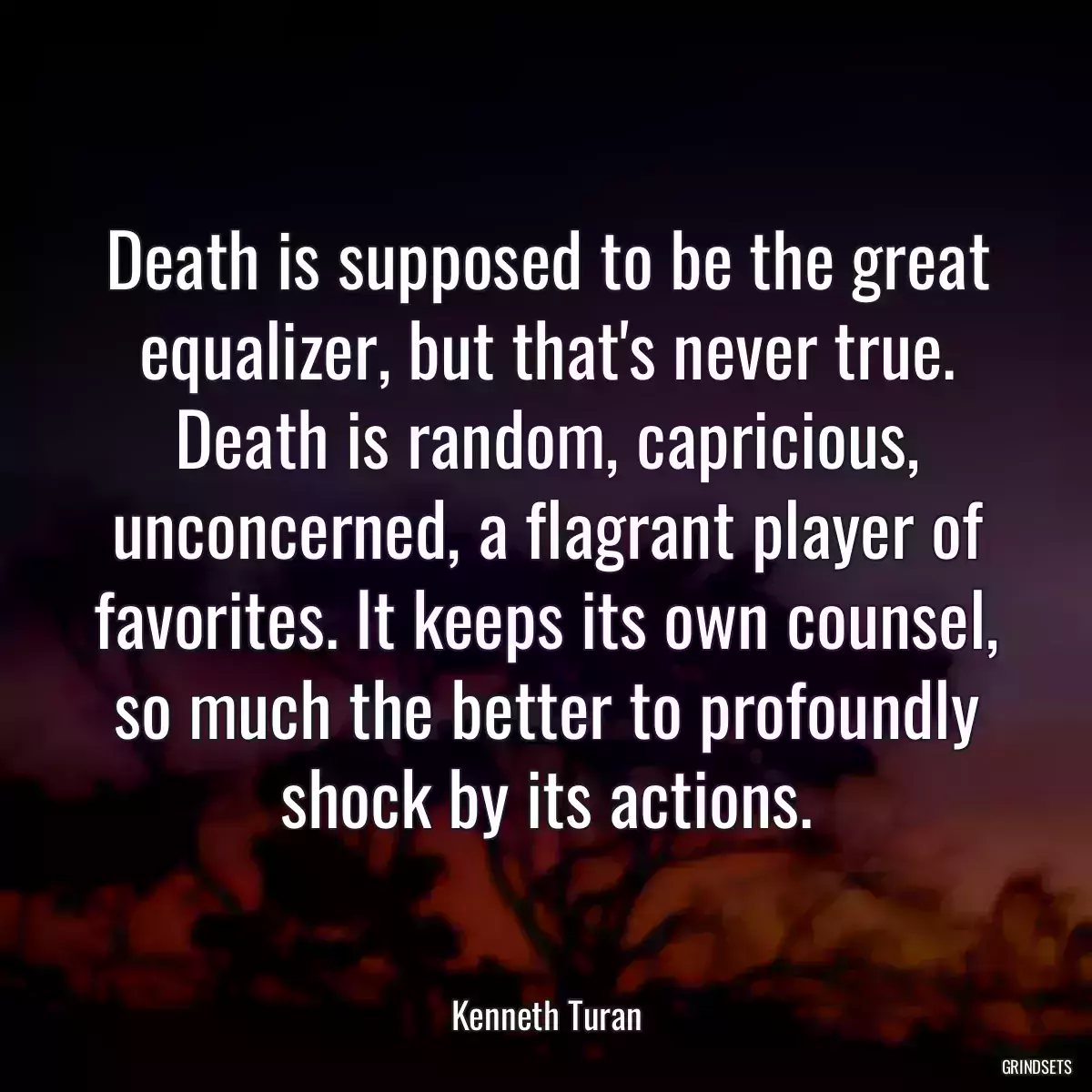 Death is supposed to be the great equalizer, but that\'s never true. Death is random, capricious, unconcerned, a flagrant player of favorites. It keeps its own counsel, so much the better to profoundly shock by its actions.