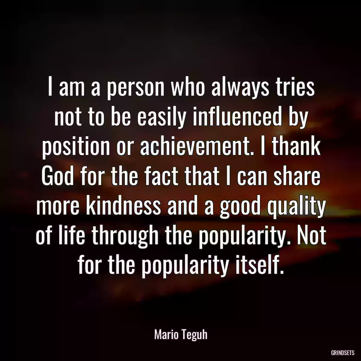 I am a person who always tries not to be easily influenced by position or achievement. I thank God for the fact that I can share more kindness and a good quality of life through the popularity. Not for the popularity itself.