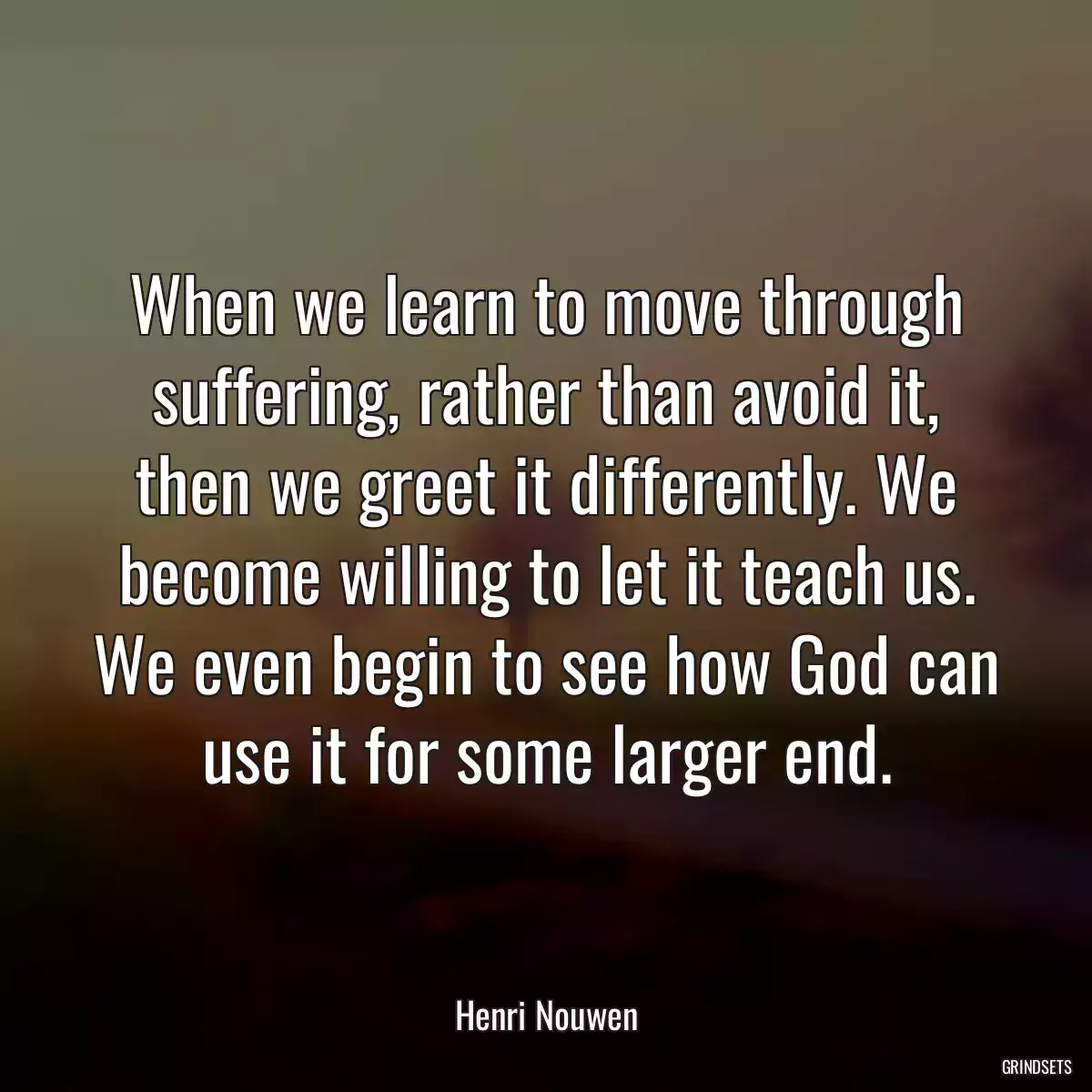 When we learn to move through suffering, rather than avoid it, then we greet it differently. We become willing to let it teach us. We even begin to see how God can use it for some larger end.