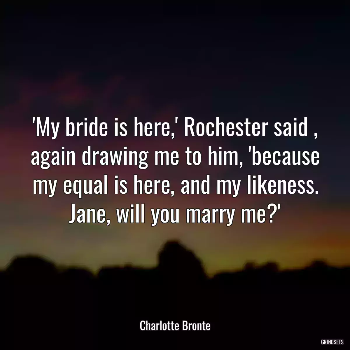 \'My bride is here,\' Rochester said , again drawing me to him, \'because my equal is here, and my likeness. Jane, will you marry me?\'