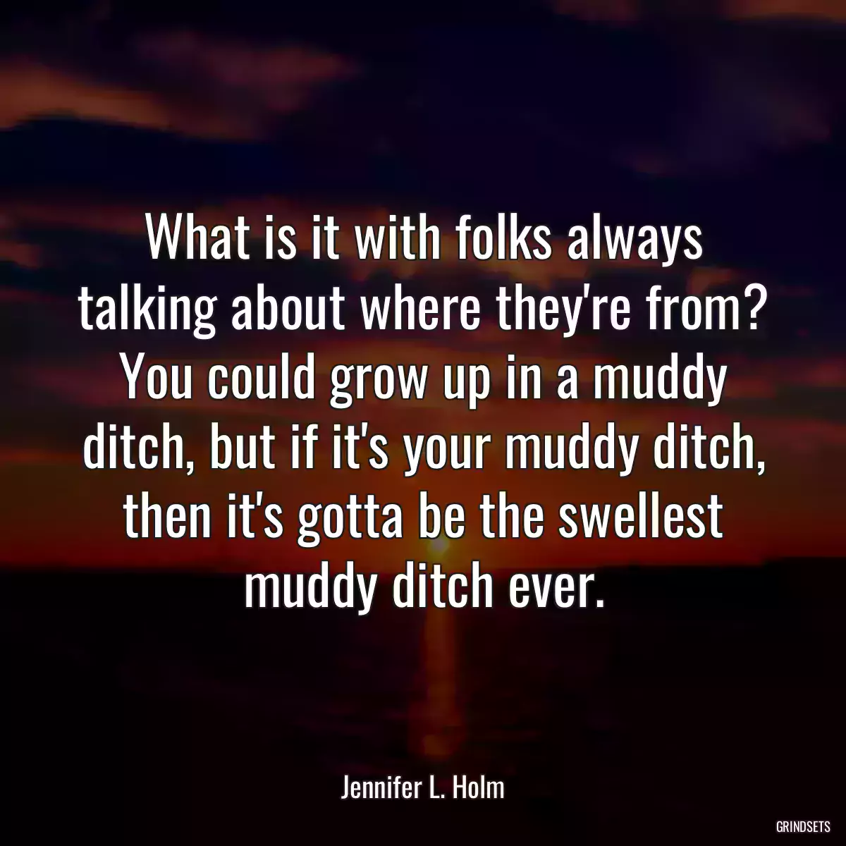 What is it with folks always talking about where they\'re from? You could grow up in a muddy ditch, but if it\'s your muddy ditch, then it\'s gotta be the swellest muddy ditch ever.