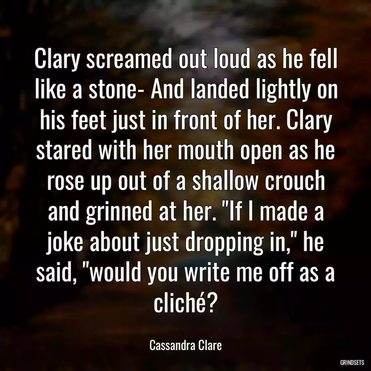 Clary screamed out loud as he fell like a stone- And landed lightly on his feet just in front of her. Clary stared with her mouth open as he rose up out of a shallow crouch and grinned at her. \