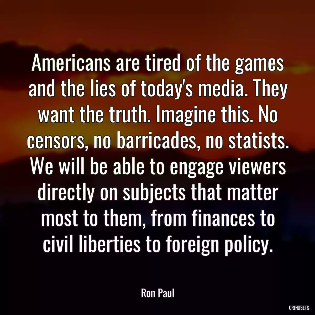Americans are tired of the games and the lies of today\'s media. They want the truth. Imagine this. No censors, no barricades, no statists. We will be able to engage viewers directly on subjects that matter most to them, from finances to civil liberties to foreign policy.