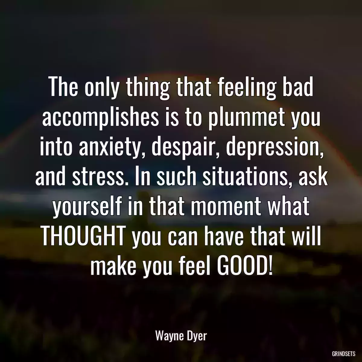 The only thing that feeling bad accomplishes is to plummet you into anxiety, despair, depression, and stress. In such situations, ask yourself in that moment what THOUGHT you can have that will make you feel GOOD!