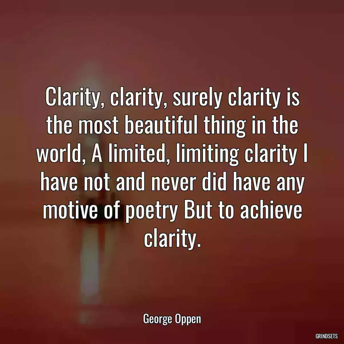 Clarity, clarity, surely clarity is the most beautiful thing in the world, A limited, limiting clarity I have not and never did have any motive of poetry But to achieve clarity.