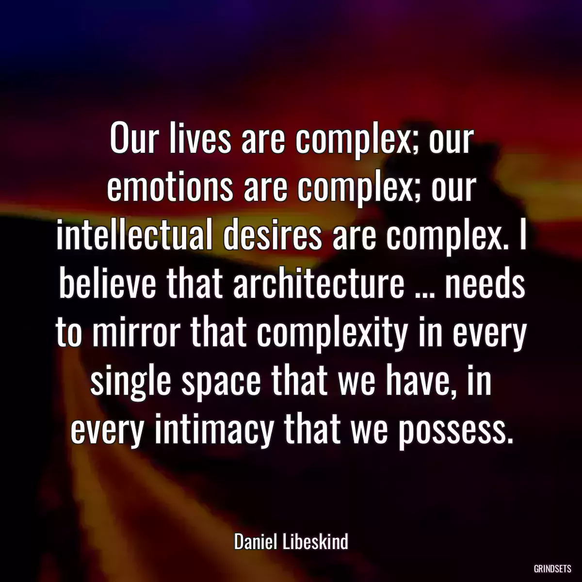 Our lives are complex; our emotions are complex; our intellectual desires are complex. I believe that architecture … needs to mirror that complexity in every single space that we have, in every intimacy that we possess.