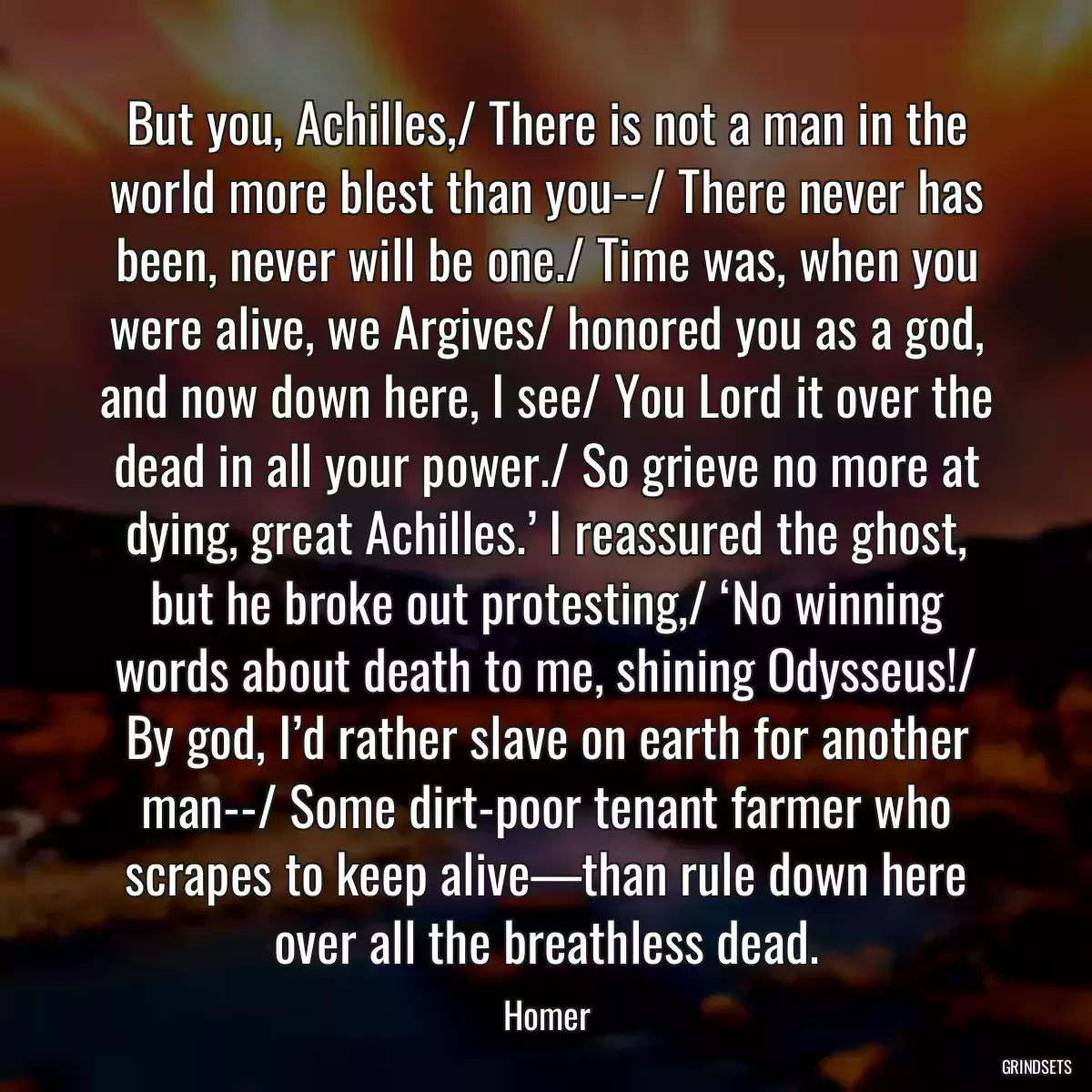 But you, Achilles,/ There is not a man in the world more blest than you--/ There never has been, never will be one./ Time was, when you were alive, we Argives/ honored you as a god, and now down here, I see/ You Lord it over the dead in all your power./ So grieve no more at dying, great Achilles.’ I reassured the ghost, but he broke out protesting,/ ‘No winning words about death to me, shining Odysseus!/ By god, I’d rather slave on earth for another man--/ Some dirt-poor tenant farmer who scrapes to keep alive—than rule down here over all the breathless dead.