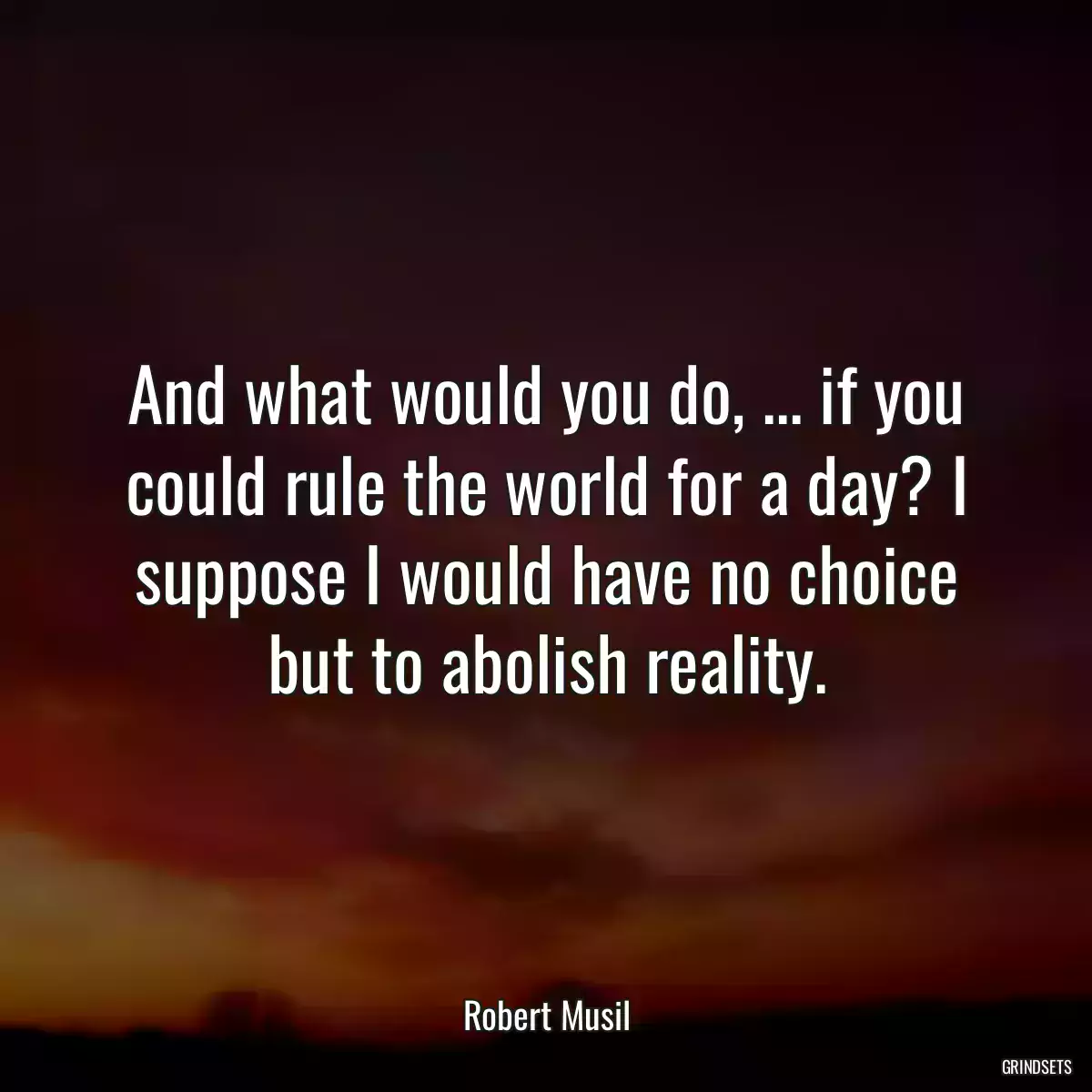 And what would you do, ... if you could rule the world for a day? I suppose I would have no choice but to abolish reality.